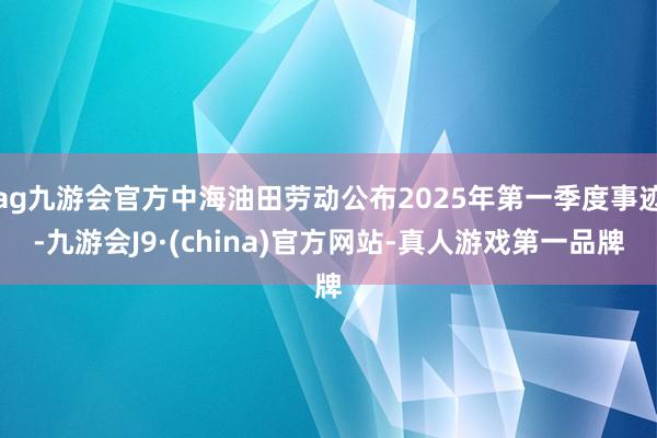 ag九游会官方中海油田劳动公布2025年第一季度事迹-九游会J9·(china)官方网站-真人游戏第一品牌