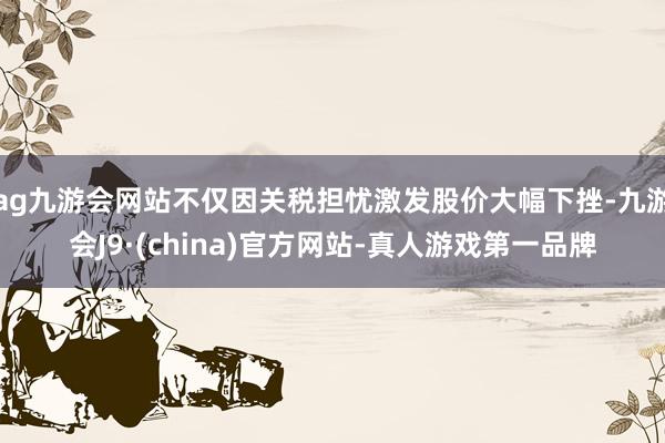 ag九游会网站不仅因关税担忧激发股价大幅下挫-九游会J9·(china)官方网站-真人游戏第一品牌
