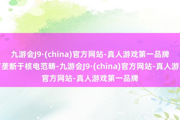 九游会J9·(china)官方网站-真人游戏第一品牌公司家具有垄断于核电范畴-九游会J9·(china)官方网站-真人游戏第一品牌
