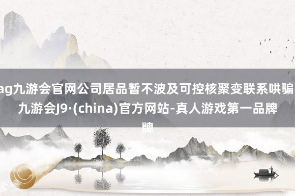 ag九游会官网公司居品暂不波及可控核聚变联系哄骗-九游会J9·(china)官方网站-真人游戏第一品牌