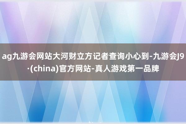 ag九游会网站大河财立方记者查询小心到-九游会J9·(china)官方网站-真人游戏第一品牌