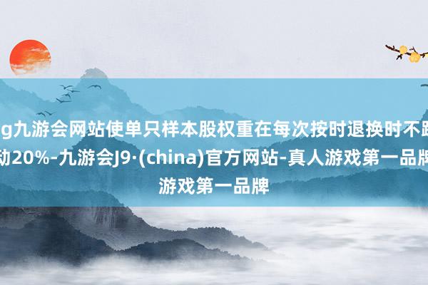 ag九游会网站使单只样本股权重在每次按时退换时不跳动20%-九游会J9·(china)官方网站-真人游戏第一品牌