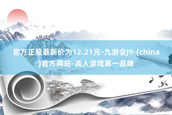 官方正股最新价为12.21元-九游会J9·(china)官方网站-真人游戏第一品牌