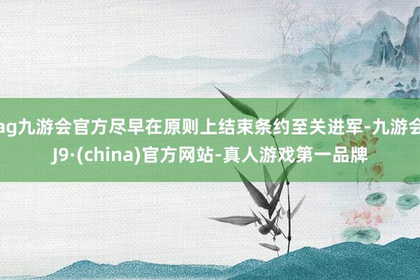 ag九游会官方尽早在原则上结束条约至关进军-九游会J9·(china)官方网站-真人游戏第一品牌