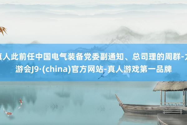 真人此前任中国电气装备党委副通知、总司理的周群-九游会J9·(china)官方网站-真人游戏第一品牌