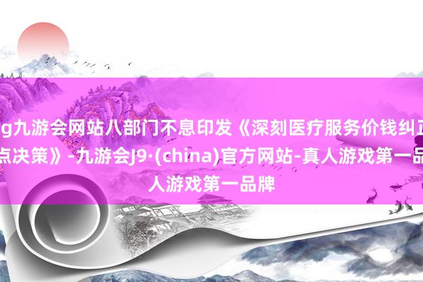 ag九游会网站八部门不息印发《深刻医疗服务价钱纠正试点决策》-九游会J9·(china)官方网站-真人游戏第一品牌