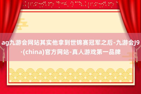 ag九游会网站其实他拿到世锦赛冠军之后-九游会J9·(china)官方网站-真人游戏第一品牌