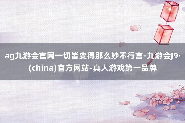 ag九游会官网一切皆变得那么妙不行言-九游会J9·(china)官方网站-真人游戏第一品牌