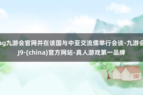 ag九游会官网并在该国与中亚交流儒举行会谈-九游会J9·(china)官方网站-真人游戏第一品牌