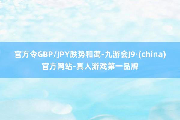 官方令GBP/JPY跌势和蔼-九游会J9·(china)官方网站-真人游戏第一品牌