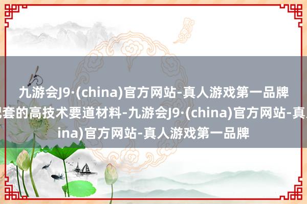 九游会J9·(china)官方网站-真人游戏第一品牌以提供全产业配套的高技术要道材料-九游会J9·(china)官方网站-真人游戏第一品牌