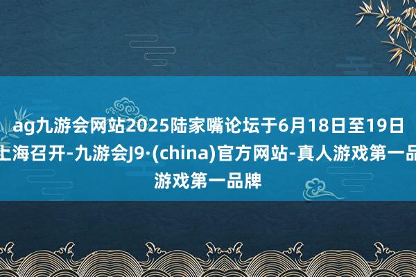 ag九游会网站2025陆家嘴论坛于6月18日至19日在上海召开-九游会J9·(china)官方网站-真人游戏第一品牌