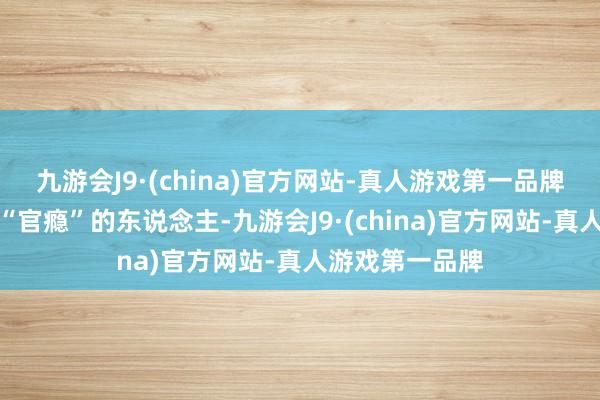 九游会J9·(china)官方网站-真人游戏第一品牌相等是一些有“官瘾”的东说念主-九游会J9·(china)官方网站-真人游戏第一品牌
