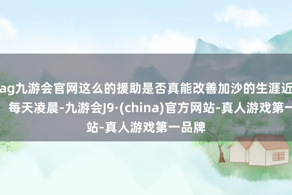 ag九游会官网这么的援助是否真能改善加沙的生涯近况？：每天凌晨-九游会J9·(china)官方网站-真人游戏第一品牌