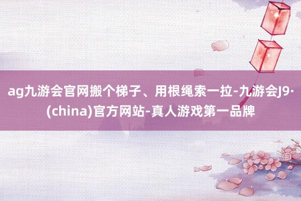 ag九游会官网搬个梯子、用根绳索一拉-九游会J9·(china)官方网站-真人游戏第一品牌