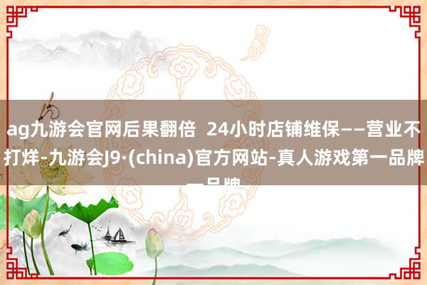 ag九游会官网后果翻倍  24小时店铺维保——营业不打烊-九游会J9·(china)官方网站-真人游戏第一品牌