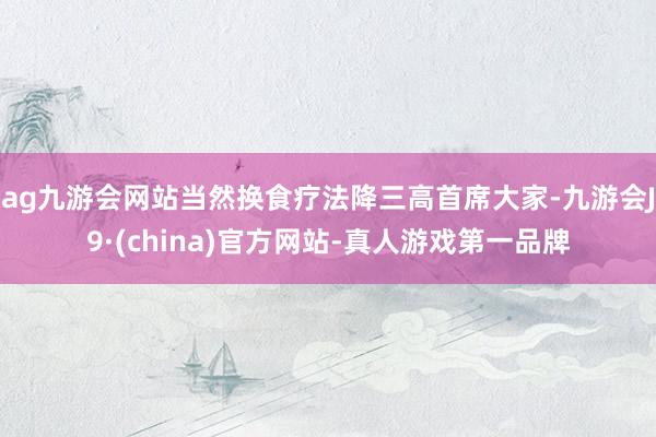 ag九游会网站当然换食疗法降三高首席大家-九游会J9·(china)官方网站-真人游戏第一品牌