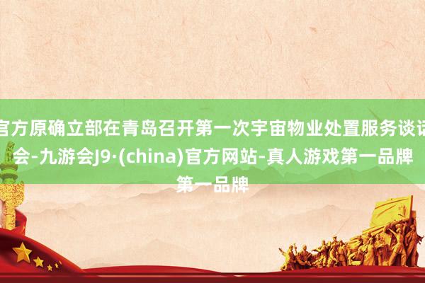 官方原确立部在青岛召开第一次宇宙物业处置服务谈话会-九游会J9·(china)官方网站-真人游戏第一品牌