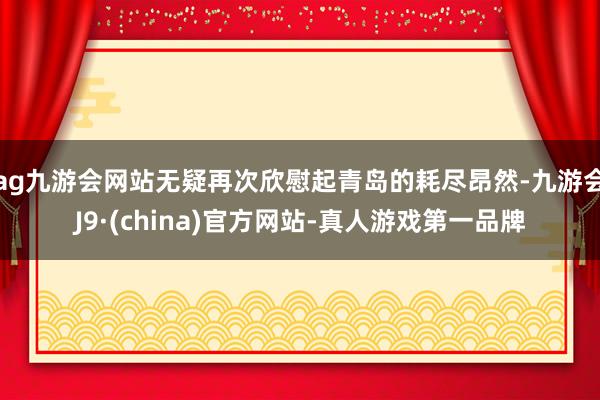 ag九游会网站无疑再次欣慰起青岛的耗尽昂然-九游会J9·(china)官方网站-真人游戏第一品牌