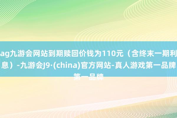 ag九游会网站到期赎回价钱为110元（含终末一期利息）-九游会J9·(china)官方网站-真人游戏第一品牌