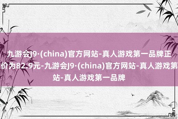 九游会J9·(china)官方网站-真人游戏第一品牌正股最新价为82.9元-九游会J9·(china)官方网站-真人游戏第一品牌