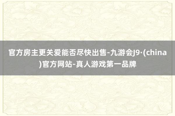 官方房主更关爱能否尽快出售-九游会J9·(china)官方网站-真人游戏第一品牌