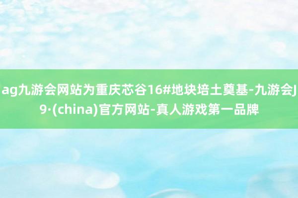 ag九游会网站为重庆芯谷16#地块培土奠基-九游会J9·(china)官方网站-真人游戏第一品牌
