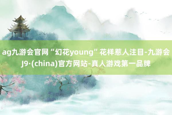 ag九游会官网“幻花young”花样惹人注目-九游会J9·(china)官方网站-真人游戏第一品牌