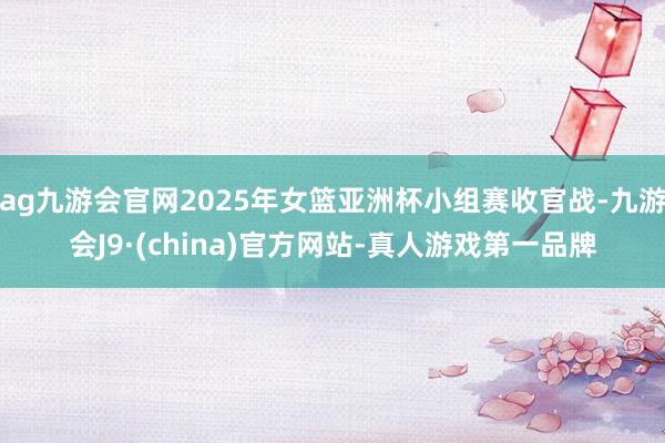 ag九游会官网2025年女篮亚洲杯小组赛收官战-九游会J9·(china)官方网站-真人游戏第一品牌