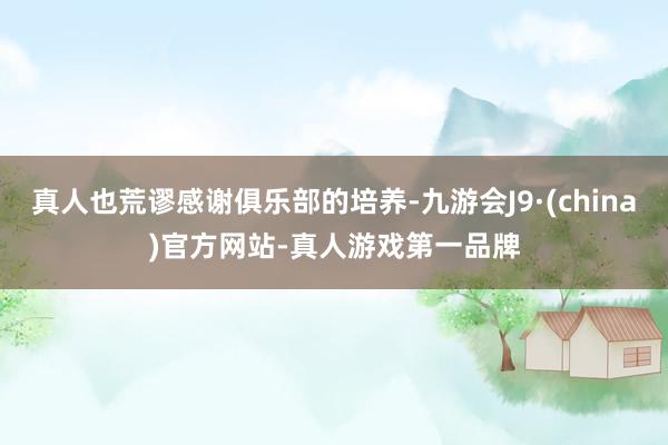 真人也荒谬感谢俱乐部的培养-九游会J9·(china)官方网站-真人游戏第一品牌