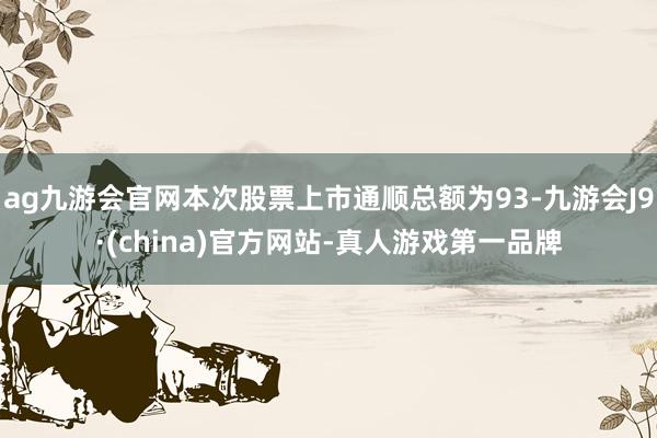 ag九游会官网本次股票上市通顺总额为93-九游会J9·(china)官方网站-真人游戏第一品牌