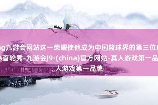 ag九游会网站这一荣耀使他成为中国篮球界的第三位NBA首轮秀-九游会J9·(china)官方网站-真人游戏第一品牌