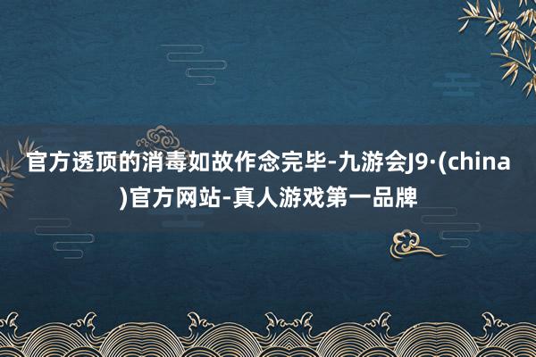 官方透顶的消毒如故作念完毕-九游会J9·(china)官方网站-真人游戏第一品牌