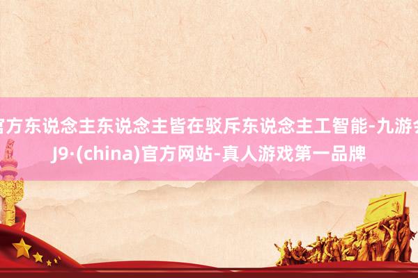官方东说念主东说念主皆在驳斥东说念主工智能-九游会J9·(china)官方网站-真人游戏第一品牌