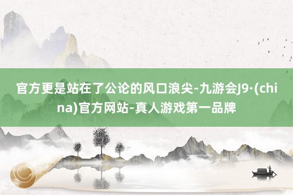 官方更是站在了公论的风口浪尖-九游会J9·(china)官方网站-真人游戏第一品牌