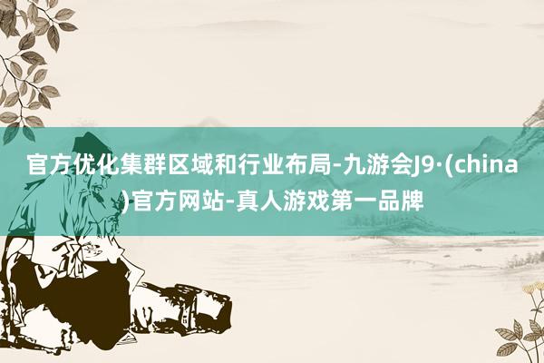 官方优化集群区域和行业布局-九游会J9·(china)官方网站-真人游戏第一品牌