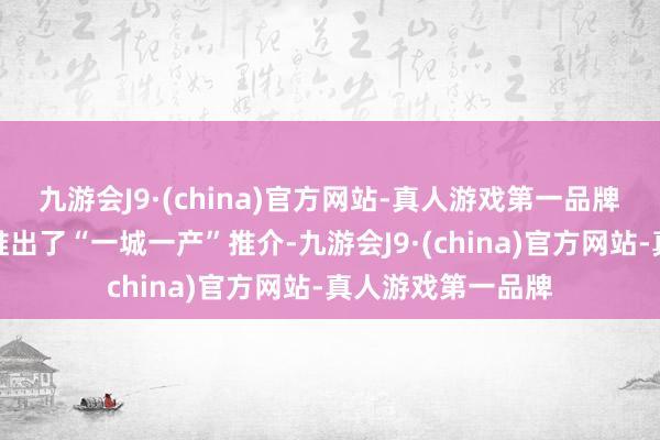 九游会J9·(china)官方网站-真人游戏第一品牌　　本次行径还立异推出了“一城一产”推介-九游会J9·(china)官方网站-真人游戏第一品牌
