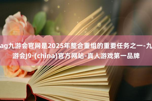 ag九游会官网是2025年整合重组的重要任务之一-九游会J9·(china)官方网站-真人游戏第一品牌