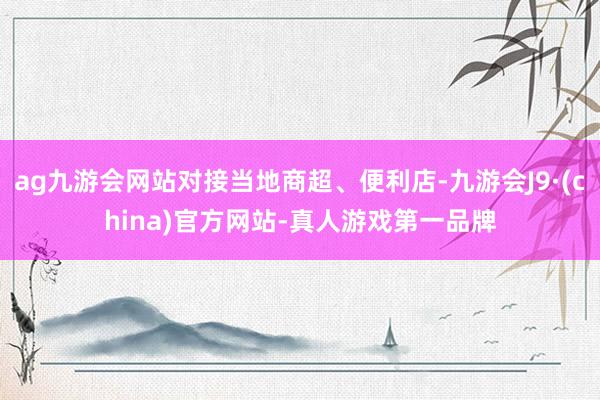 ag九游会网站对接当地商超、便利店-九游会J9·(china)官方网站-真人游戏第一品牌