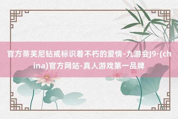 官方蒂芙尼钻戒标识着不朽的爱情-九游会J9·(china)官方网站-真人游戏第一品牌