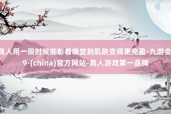 真人用一段时候能彰着嗅觉到肌肤变得更充盈-九游会J9·(china)官方网站-真人游戏第一品牌