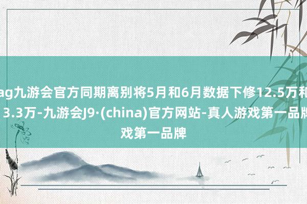 ag九游会官方同期离别将5月和6月数据下修12.5万和13.3万-九游会J9·(china)官方网站-真人游戏第一品牌
