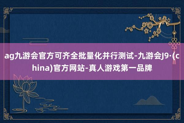ag九游会官方可齐全批量化并行测试-九游会J9·(china)官方网站-真人游戏第一品牌