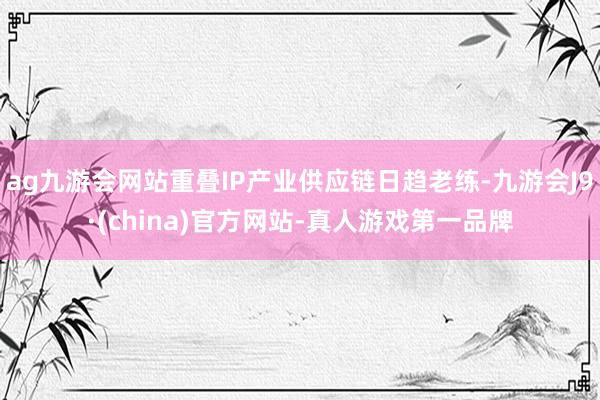 ag九游会网站重叠IP产业供应链日趋老练-九游会J9·(china)官方网站-真人游戏第一品牌