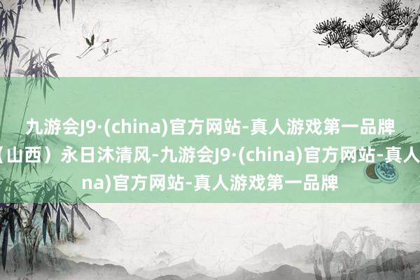 九游会J9·(china)官方网站-真人游戏第一品牌夏 韵景玉春（山西）永日沐清风-九游会J9·(china)官方网站-真人游戏第一品牌