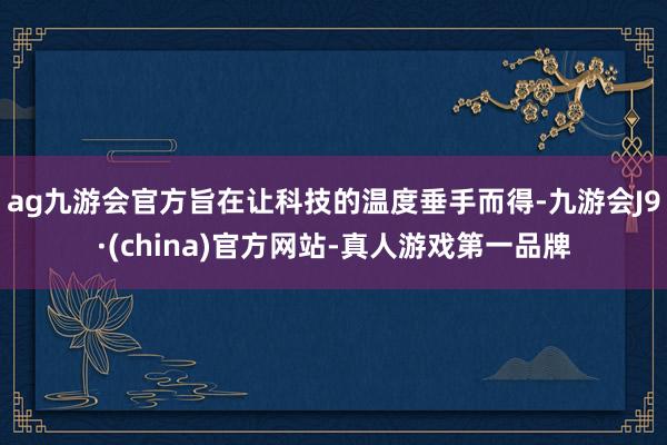ag九游会官方旨在让科技的温度垂手而得-九游会J9·(china)官方网站-真人游戏第一品牌