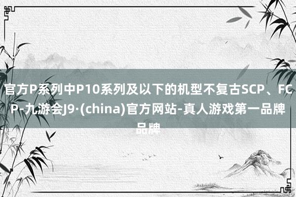 官方P系列中P10系列及以下的机型不复古SCP、FCP-九游会J9·(china)官方网站-真人游戏第一品牌