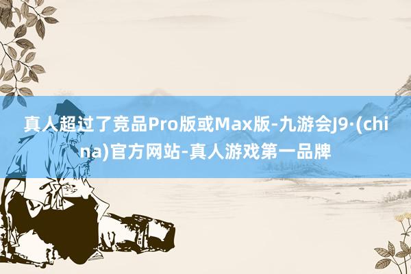 真人超过了竞品Pro版或Max版-九游会J9·(china)官方网站-真人游戏第一品牌
