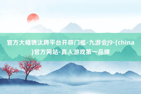 官方大幅镌汰跨平台开辟门槛-九游会J9·(china)官方网站-真人游戏第一品牌