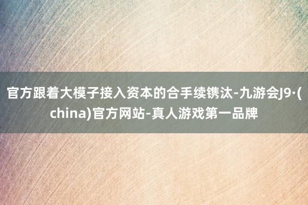 官方跟着大模子接入资本的合手续镌汰-九游会J9·(china)官方网站-真人游戏第一品牌